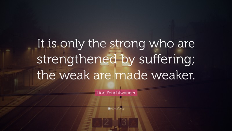Lion Feuchtwanger Quote: “It is only the strong who are strengthened by suffering; the weak are made weaker.”