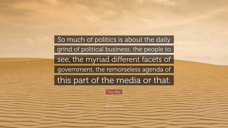 Tony Blair Quote: “So much of politics is about the daily grind of political business: the people to see, the myriad different facets of government, the remorseless agenda of this part of the media or that.”