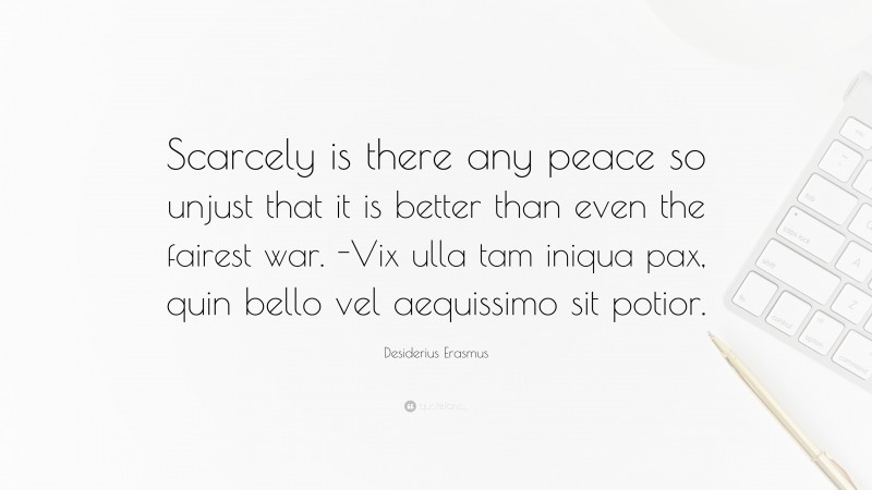 Desiderius Erasmus Quote: “Scarcely is there any peace so unjust that it is better than even the fairest war. -Vix ulla tam iniqua pax, quin bello vel aequissimo sit potior.”