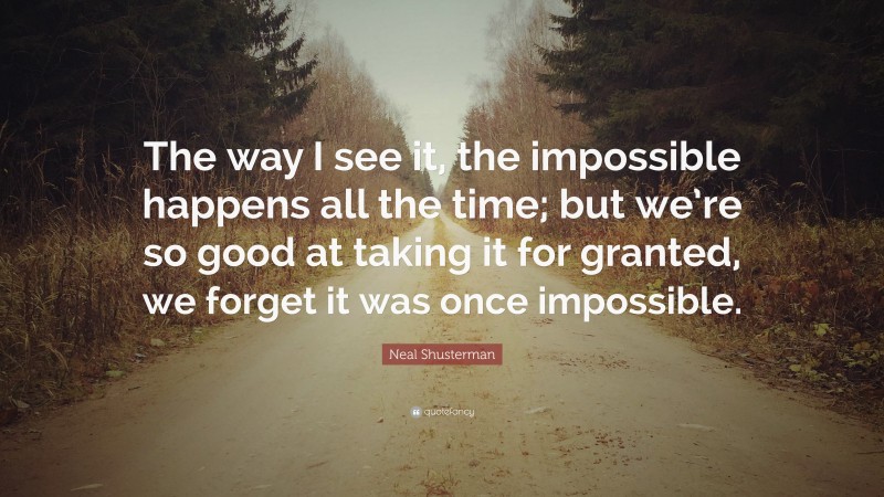 Neal Shusterman Quote: “The way I see it, the impossible happens all the time; but we’re so good at taking it for granted, we forget it was once impossible.”