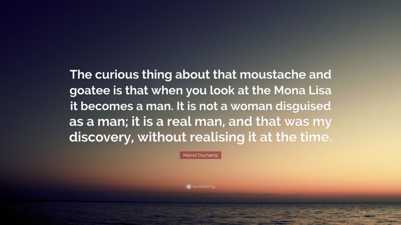 Marcel Duchamp Quote: “The curious thing about that moustache and goatee is that when you look at the Mona Lisa it becomes a man. It is not a woman disguised as a man; it is a real man, and that was my discovery, without realising it at the time.”