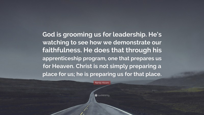 Randy Alcorn Quote: “God is grooming us for leadership. He’s watching to see how we demonstrate our faithfulness. He does that through his apprenticeship program, one that prepares us for Heaven. Christ is not simply preparing a place for us; he is preparing us for that place.”