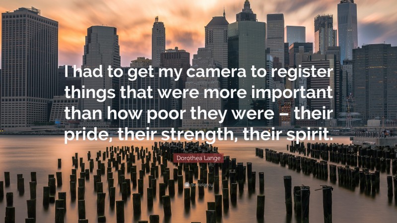 Dorothea Lange Quote: “I had to get my camera to register things that were more important than how poor they were – their pride, their strength, their spirit.”