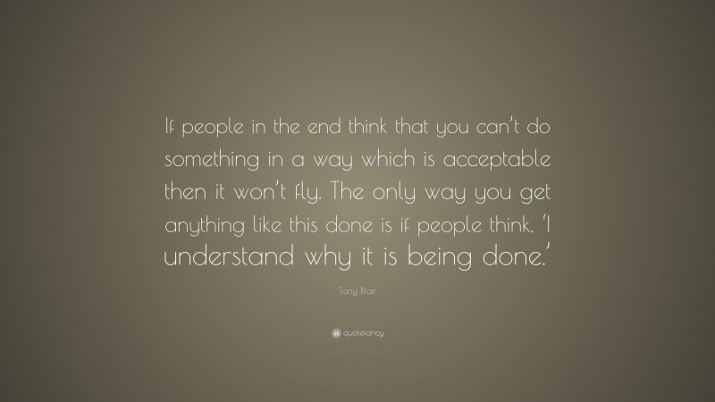 Tony Blair Quote: “If people in the end think that you can’t do something in a way which is acceptable then it won’t fly. The only way you get anything like this done is if people think, ‘I understand why it is being done.’”