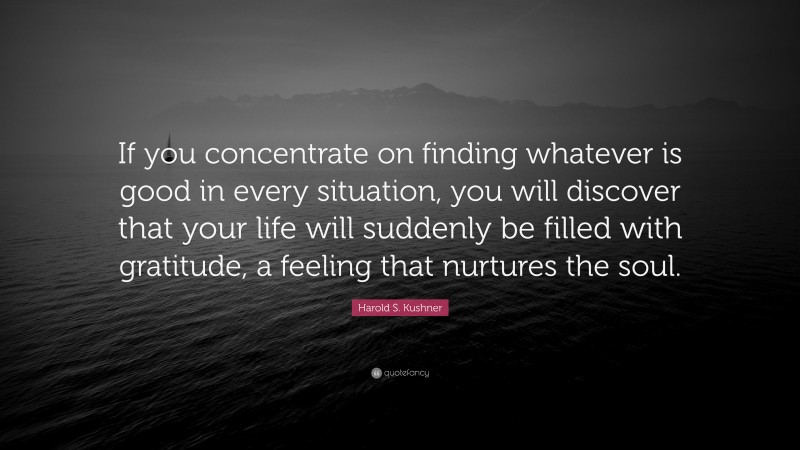 Harold S. Kushner Quote: “If you concentrate on finding whatever is good in every situation, you will discover that your life will suddenly be filled with gratitude, a feeling that nurtures the soul.”