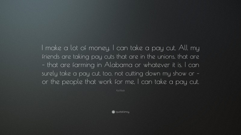 Kid Rock Quote: “I make a lot of money. I can take a pay cut. All my friends are taking pay cuts that are in the unions, that are – that are farming in Alabama or whatever it is. I can surely take a pay cut, too, not cutting down my show or – or the people that work for me, I can take a pay cut.”