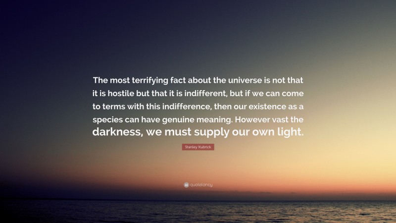 Stanley Kubrick Quote: “The most terrifying fact about the universe is not that it is hostile but that it is indifferent, but if we can come to terms with this indifference, then our existence as a species can have genuine meaning. However vast the darkness, we must supply our own light.”