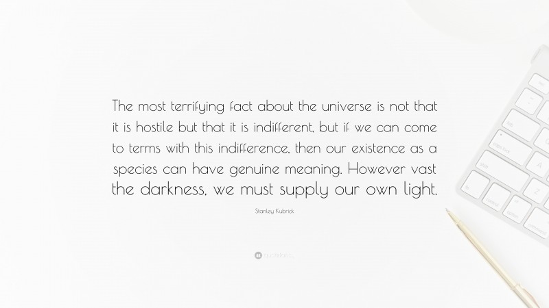 Stanley Kubrick Quote: “The most terrifying fact about the universe is not that it is hostile but that it is indifferent, but if we can come to terms with this indifference, then our existence as a species can have genuine meaning. However vast the darkness, we must supply our own light.”