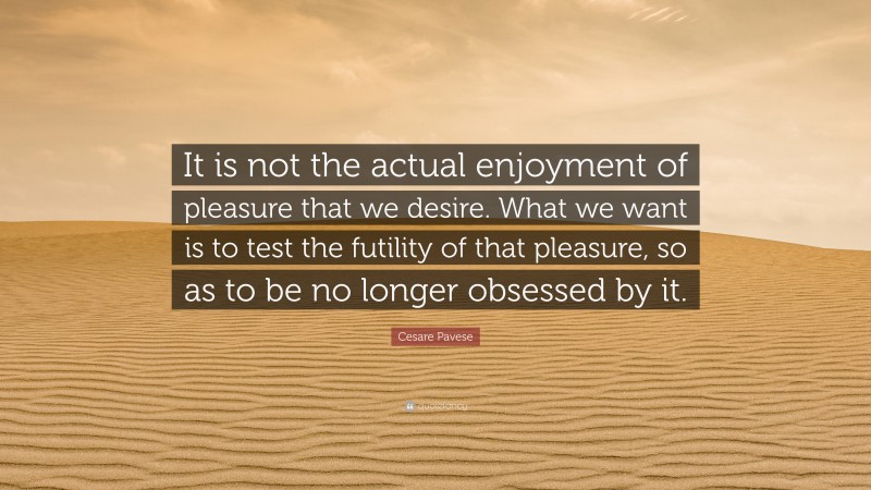 Cesare Pavese Quote: “It is not the actual enjoyment of pleasure that we desire. What we want is to test the futility of that pleasure, so as to be no longer obsessed by it.”