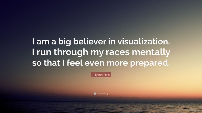 Allyson Felix Quote: “I am a big believer in visualization. I run through my races mentally so that I feel even more prepared.”