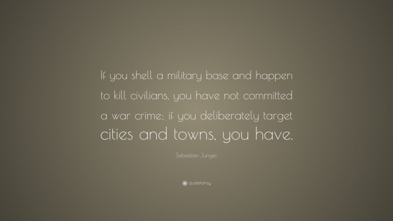 Sebastian Junger Quote: “If you shell a military base and happen to kill civilians, you have not committed a war crime; if you deliberately target cities and towns, you have.”