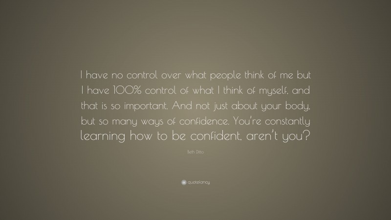 Beth Ditto Quote: “I have no control over what people think of me but I have 100% control of what I think of myself, and that is so important. And not just about your body, but so many ways of confidence. You’re constantly learning how to be confident, aren’t you?”