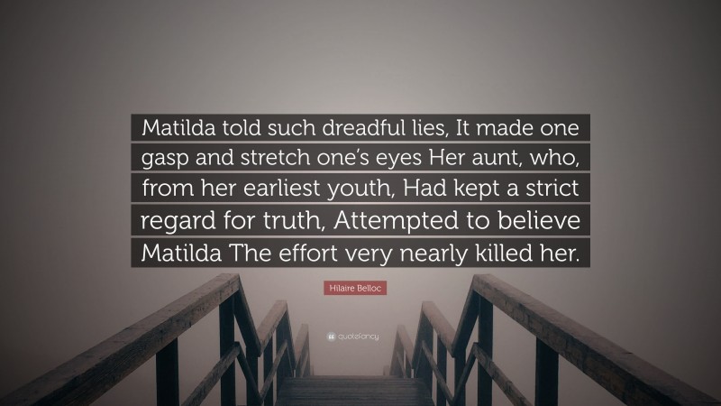 Hilaire Belloc Quote: “Matilda told such dreadful lies, It made one gasp and stretch one’s eyes Her aunt, who, from her earliest youth, Had kept a strict regard for truth, Attempted to believe Matilda The effort very nearly killed her.”