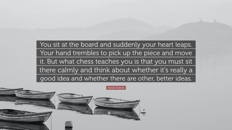 Stanley Kubrick Quote: “You sit at the board and suddenly your heart leaps. Your hand trembles to pick up the piece and move it. But what chess teaches you is that you must sit there calmly and think about whether it’s really a good idea and whether there are other, better ideas.”