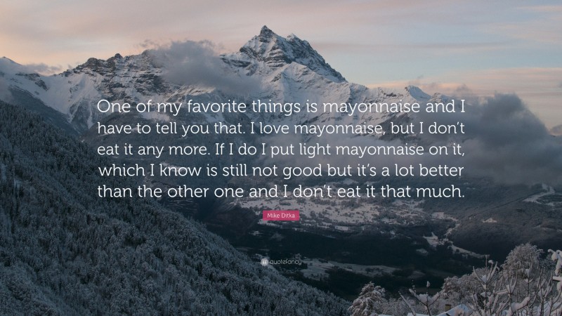 Mike Ditka Quote: “One of my favorite things is mayonnaise and I have to tell you that. I love mayonnaise, but I don’t eat it any more. If I do I put light mayonnaise on it, which I know is still not good but it’s a lot better than the other one and I don’t eat it that much.”