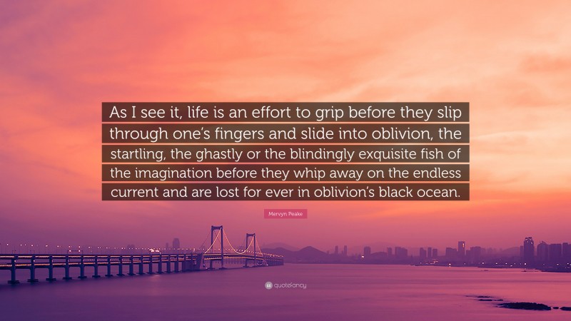Mervyn Peake Quote: “As I see it, life is an effort to grip before they slip through one’s fingers and slide into oblivion, the startling, the ghastly or the blindingly exquisite fish of the imagination before they whip away on the endless current and are lost for ever in oblivion’s black ocean.”