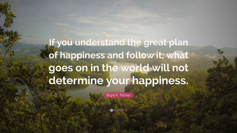 Boyd K. Packer Quote: “If you understand the great plan of happiness and follow it, what goes on in the world will not determine your happiness.”