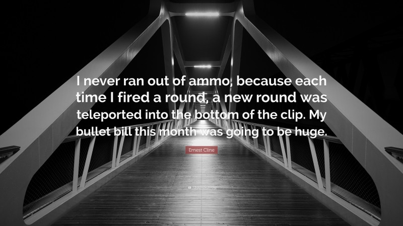 Ernest Cline Quote: “I never ran out of ammo, because each time I fired a round, a new round was teleported into the bottom of the clip. My bullet bill this month was going to be huge.”