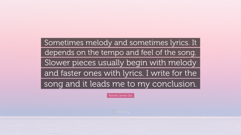 Ronnie James Dio Quote: “Sometimes melody and sometimes lyrics. It depends on the tempo and feel of the song. Slower pieces usually begin with melody and faster ones with lyrics. I write for the song and it leads me to my conclusion.”