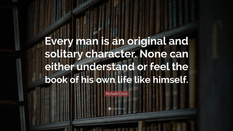Richard Cecil Quote: “Every man is an original and solitary character. None can either understand or feel the book of his own life like himself.”