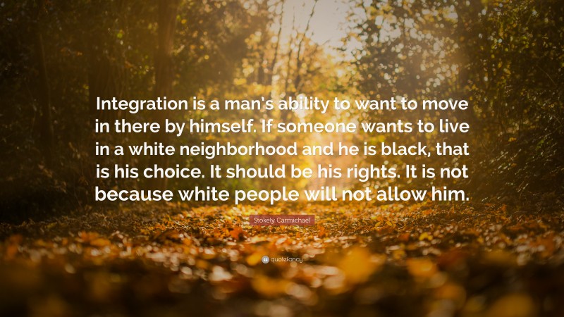 Stokely Carmichael Quote: “Integration is a man’s ability to want to move in there by himself. If someone wants to live in a white neighborhood and he is black, that is his choice. It should be his rights. It is not because white people will not allow him.”