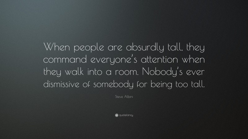 Steve Albini Quote: “When people are absurdly tall, they command everyone’s attention when they walk into a room. Nobody’s ever dismissive of somebody for being too tall.”