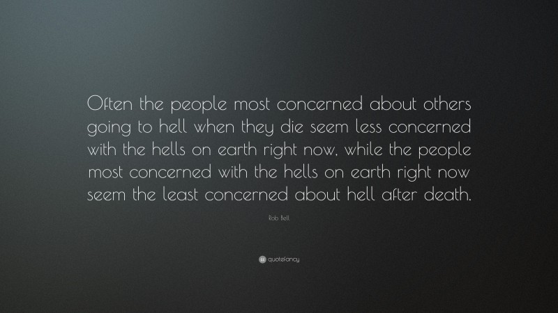 Rob Bell Quote: “Often the people most concerned about others going to hell when they die seem less concerned with the hells on earth right now, while the people most concerned with the hells on earth right now seem the least concerned about hell after death.”