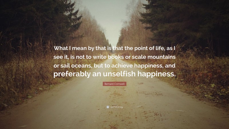 Bernard Cornwell Quote: “What I mean by that is that the point of life, as I see it, is not to write books or scale mountains or sail oceans, but to achieve happiness, and preferably an unselfish happiness.”