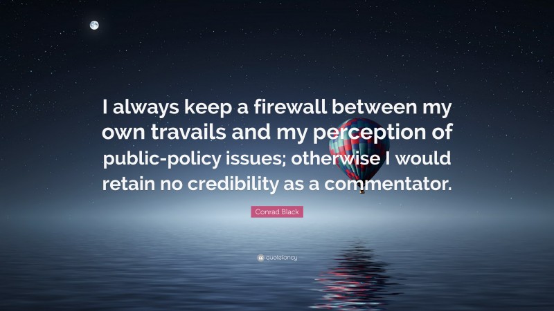 Conrad Black Quote: “I always keep a firewall between my own travails and my perception of public-policy issues; otherwise I would retain no credibility as a commentator.”