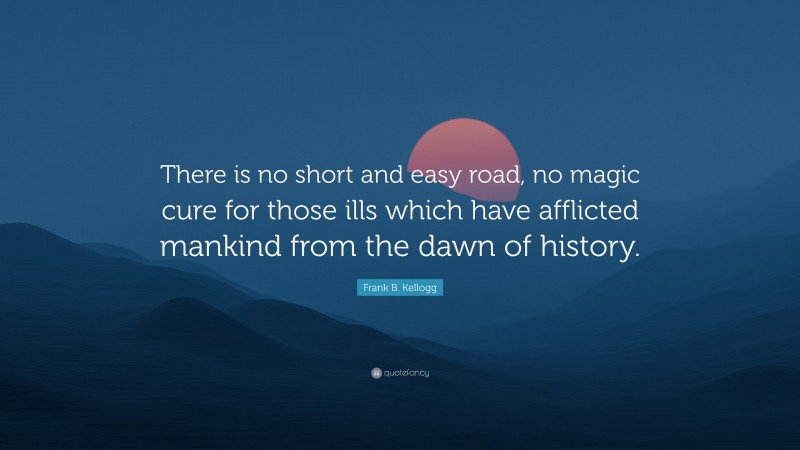 Frank B. Kellogg Quote: “There is no short and easy road, no magic cure for those ills which have afflicted mankind from the dawn of history.”