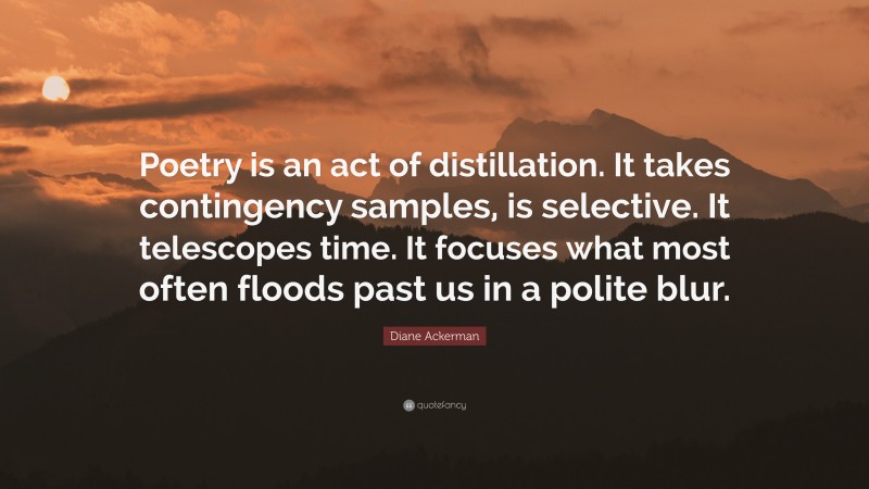 Diane Ackerman Quote: “Poetry is an act of distillation. It takes contingency samples, is selective. It telescopes time. It focuses what most often floods past us in a polite blur.”