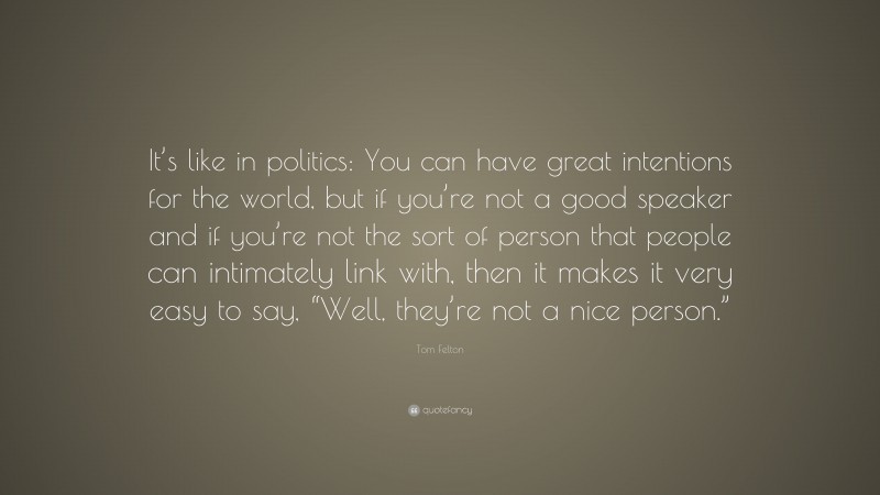 Tom Felton Quote: “It’s like in politics: You can have great intentions for the world, but if you’re not a good speaker and if you’re not the sort of person that people can intimately link with, then it makes it very easy to say, “Well, they’re not a nice person.””