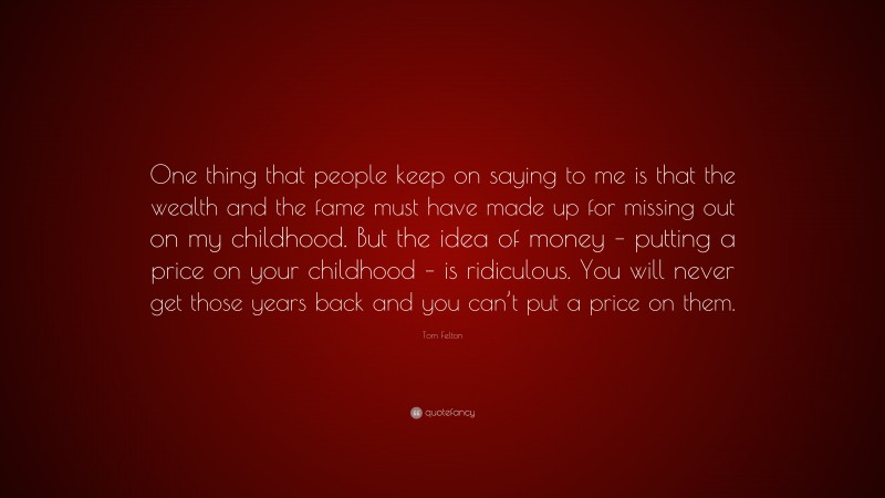 Tom Felton Quote: “One thing that people keep on saying to me is that the wealth and the fame must have made up for missing out on my childhood. But the idea of money – putting a price on your childhood – is ridiculous. You will never get those years back and you can’t put a price on them.”