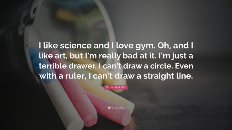 Daniel Radcliffe Quote: “I like science and I love gym. Oh, and I like art, but I’m really bad at it. I’m just a terrible drawer. I can’t draw a circle. Even with a ruler, I can’t draw a straight line.”