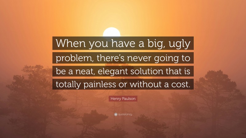 Henry Paulson Quote: “When you have a big, ugly problem, there’s never going to be a neat, elegant solution that is totally painless or without a cost.”