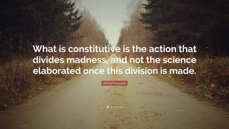 Michel Foucault Quote: “What is constitutive is the action that divides madness, and not the science elaborated once this division is made.”