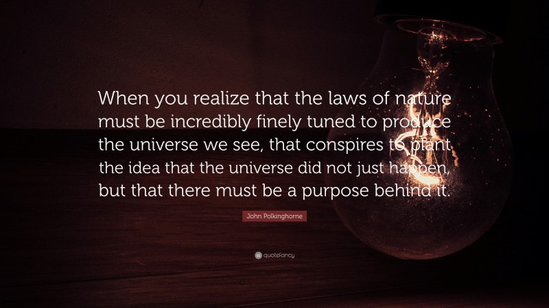 John Polkinghorne Quote: “When you realize that the laws of nature must be incredibly finely tuned to produce the universe we see, that conspires to plant the idea that the universe did not just happen, but that there must be a purpose behind it.”