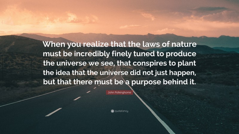 John Polkinghorne Quote: “When you realize that the laws of nature must be incredibly finely tuned to produce the universe we see, that conspires to plant the idea that the universe did not just happen, but that there must be a purpose behind it.”