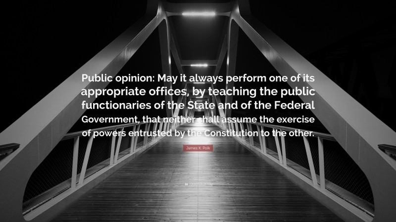 James K. Polk Quote: “Public opinion: May it always perform one of its appropriate offices, by teaching the public functionaries of the State and of the Federal Government, that neither shall assume the exercise of powers entrusted by the Constitution to the other.”
