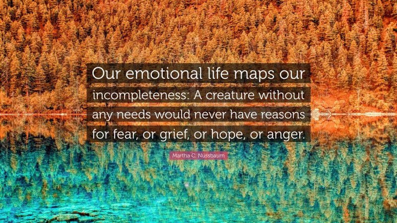 Martha C. Nussbaum Quote: “Our emotional life maps our incompleteness: A creature without any needs would never have reasons for fear, or grief, or hope, or anger.”