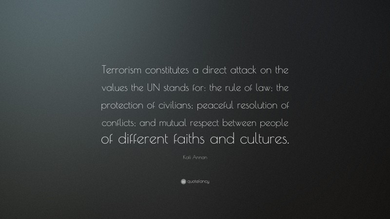 Kofi Annan Quote: “Terrorism constitutes a direct attack on the values the UN stands for: the rule of law; the protection of civilians; peaceful resolution of conflicts; and mutual respect between people of different faiths and cultures.”