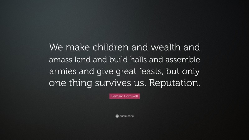 Bernard Cornwell Quote: “We make children and wealth and amass land and build halls and assemble armies and give great feasts, but only one thing survives us. Reputation.”