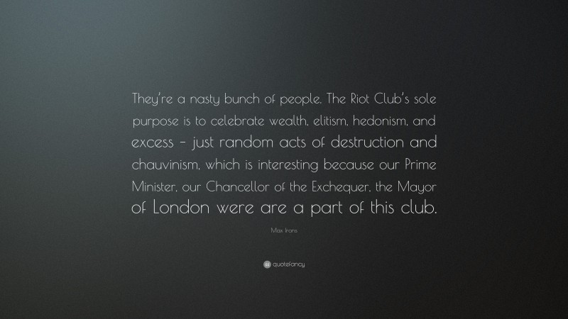 Max Irons Quote: “They’re a nasty bunch of people. The Riot Club’s sole purpose is to celebrate wealth, elitism, hedonism, and excess – just random acts of destruction and chauvinism, which is interesting because our Prime Minister, our Chancellor of the Exchequer, the Mayor of London were are a part of this club.”