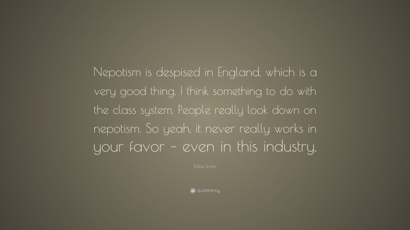 Max Irons Quote: “Nepotism is despised in England, which is a very good thing. I think something to do with the class system. People really look down on nepotism. So yeah, it never really works in your favor – even in this industry.”