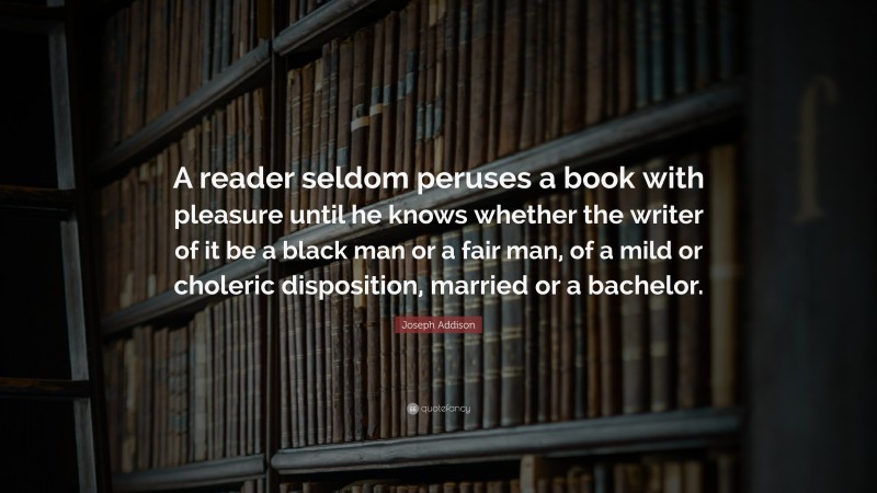 Joseph Addison Quote: “A reader seldom peruses a book with pleasure until he knows whether the writer of it be a black man or a fair man, of a mild or choleric disposition, married or a bachelor.”