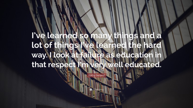 Kathy Ireland Quote: “I’ve learned so many things and a lot of things I’ve learned the hard way. I look at failure as education in that respect I’m very well educated.”