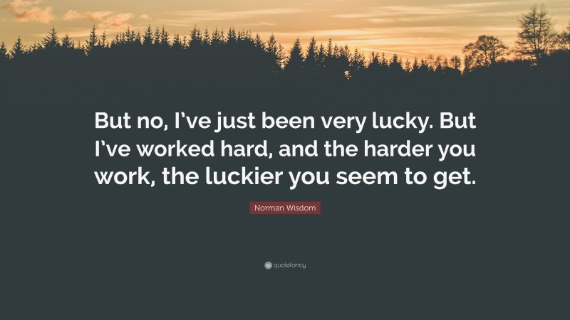 Norman Wisdom Quote: “But no, I’ve just been very lucky. But I’ve worked hard, and the harder you work, the luckier you seem to get.”