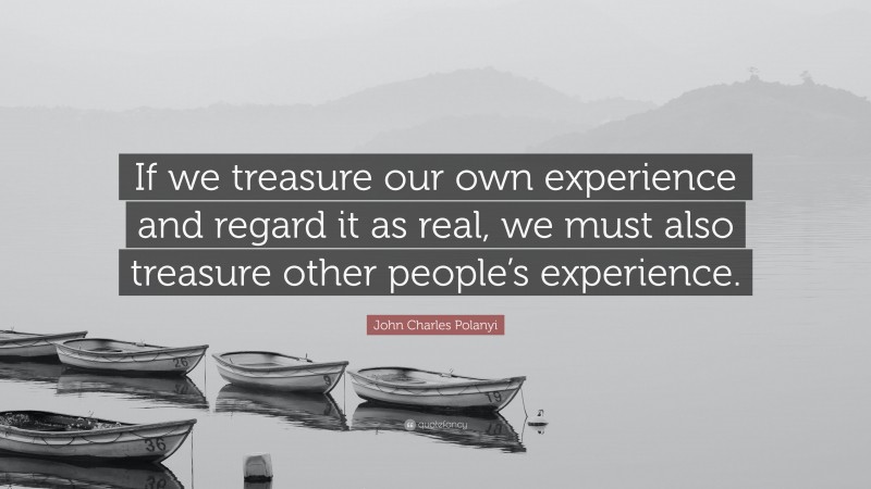 John Charles Polanyi Quote: “If we treasure our own experience and regard it as real, we must also treasure other people’s experience.”