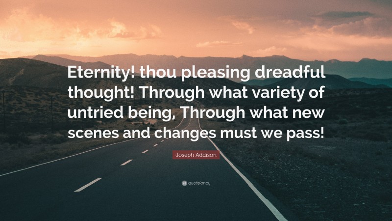 Joseph Addison Quote: “Eternity! thou pleasing dreadful thought! Through what variety of untried being, Through what new scenes and changes must we pass!”