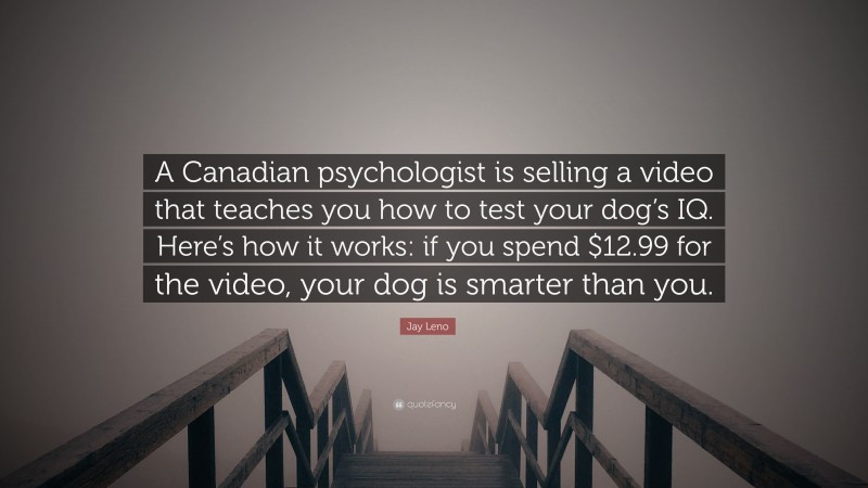 Jay Leno Quote: “A Canadian psychologist is selling a video that teaches you how to test your dog’s IQ. Here’s how it works: if you spend $12.99 for the video, your dog is smarter than you.”